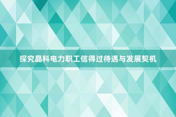 探究晶科电力职工信得过待遇与发展契机